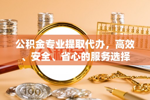 漠河公积金专业提取代办，高效、安全、省心的服务选择