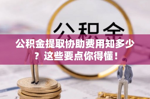 漠河公积金提取协助费用知多少？这些要点你得懂！