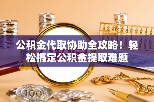 漠河公积金代取协助全攻略！轻松搞定公积金提取难题