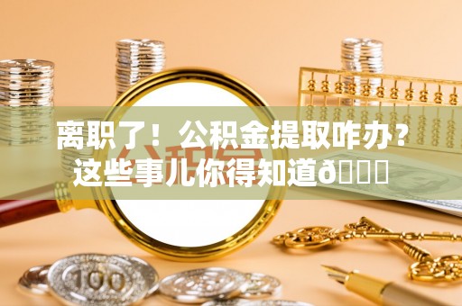漠河离职了！公积金提取咋办？这些事儿你得知道😎