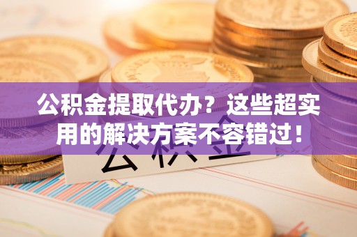 漠河公积金提取代办？这些超实用的解决方案不容错过！
