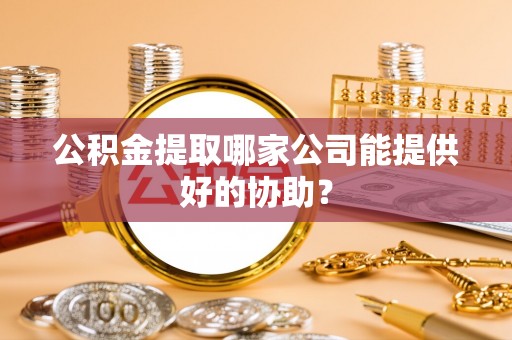 漠河公积金提取哪家公司能提供好的协助？