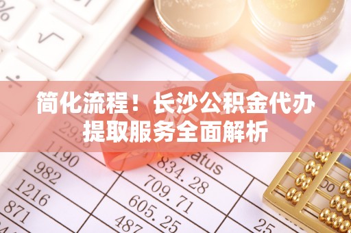漠河简化流程！长沙公积金代办提取服务全面解析