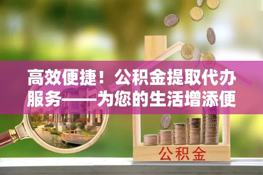 漠河高效便捷！公积金提取代办服务——为您的生活增添便利