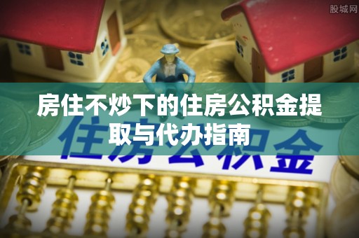 漠河房住不炒下的住房公积金提取与代办指南