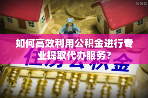漠河如何高效利用公积金进行专业提取代办服务？