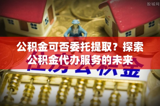 漠河公积金可否委托提取？探索公积金代办服务的未来